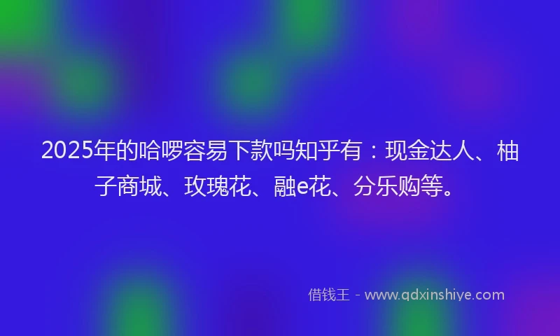 2025年的哈啰容易下款吗知乎有：现金达人、柚子商城、玫瑰花、融e花、分乐购等。