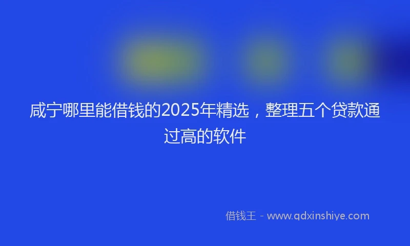 咸宁哪里能借钱的2025年精选，整理五个贷款通过高的软件