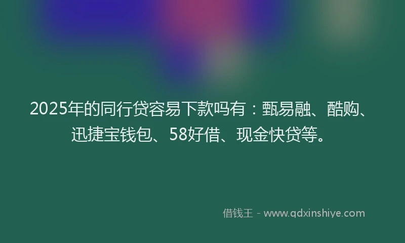 2025年的同行贷容易下款吗有：甄易融、酷购、迅捷宝钱包、58好借、现金快贷等。