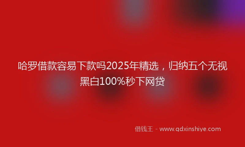 哈罗借款容易下款吗2025年精选，归纳五个无视黑白100%秒下网贷