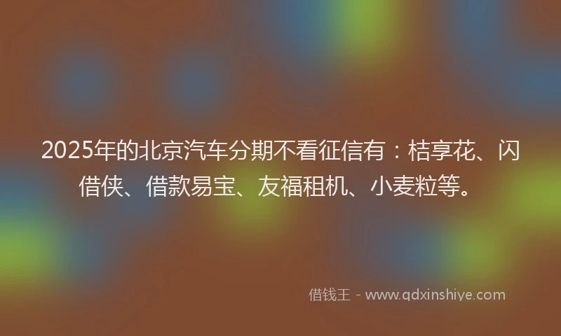 2025年的北京汽车分期不看征信有：桔享花、闪借侠、借款易宝、友福租机、小麦粒等。