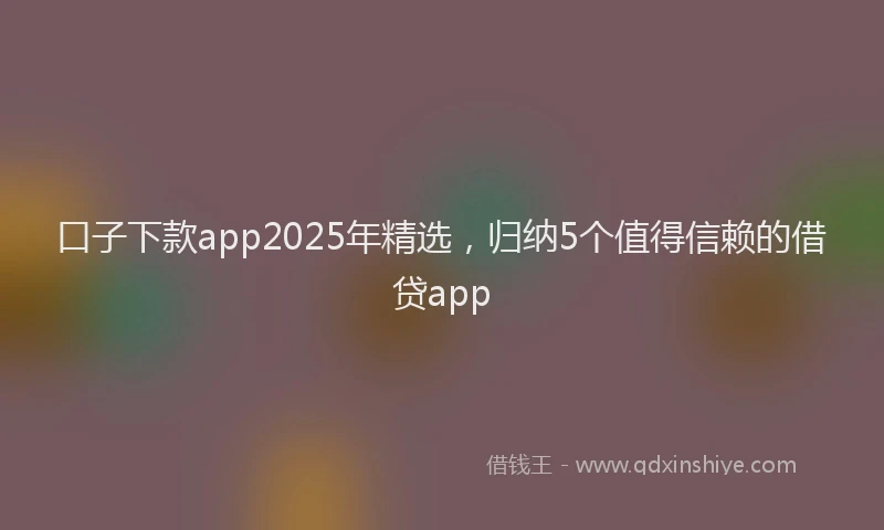 口子下款app2025年精选，归纳5个值得信赖的借贷app