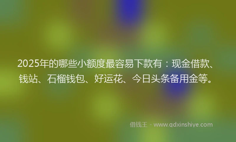 2025年的哪些小额度最容易下款有：现金借款、钱站、石榴钱包、好运花、今日头条备用金等。