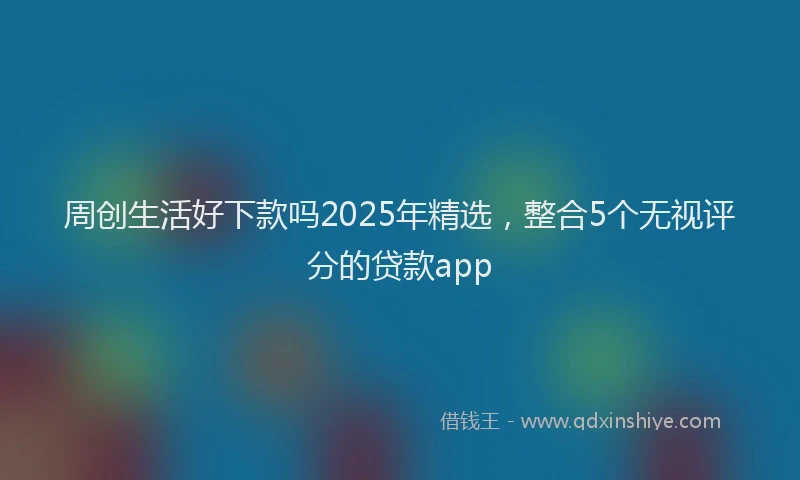 周创生活好下款吗2025年精选，整合5个无视评分的贷款app