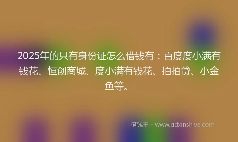 2025年的只有身份证怎么借钱有：百度度小满有钱花、恒创商城、度小满有钱花、拍拍贷、小金鱼等。
