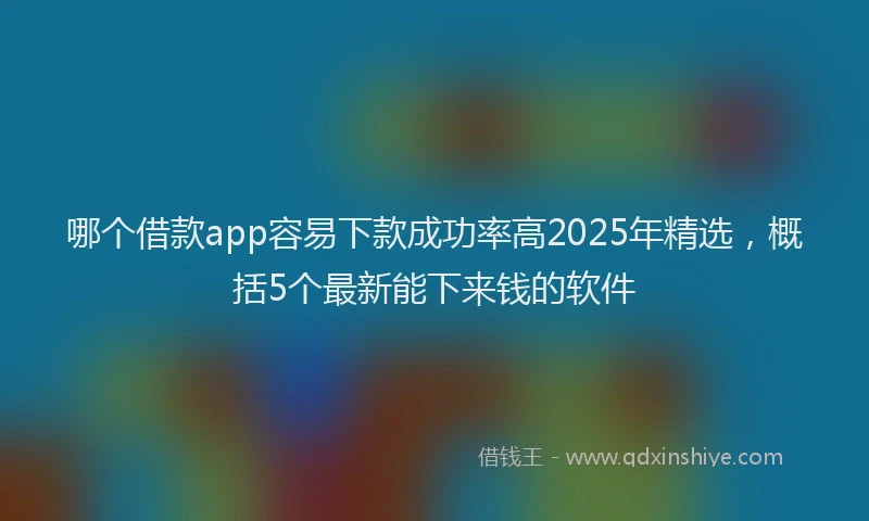 哪个借款app容易下款成功率高2025年精选，概括5个最新能下来钱的软件