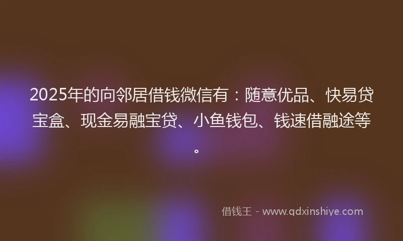 2025年的向邻居借钱微信有：随意优品、快易贷宝盒、现金易融宝贷、小鱼钱包、钱速借融途等。
