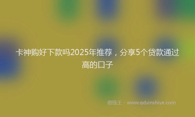 卡神购好下款吗2025年推荐，分享5个贷款通过高的口子