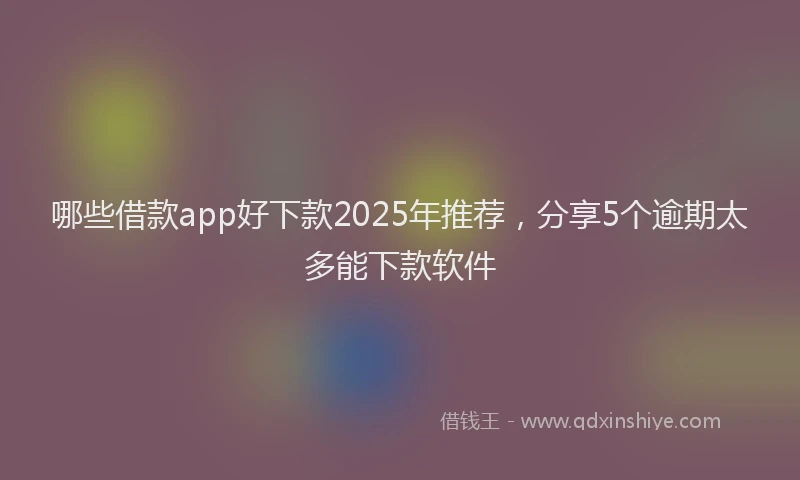 哪些借款app好下款2025年推荐，分享5个逾期太多能下款软件