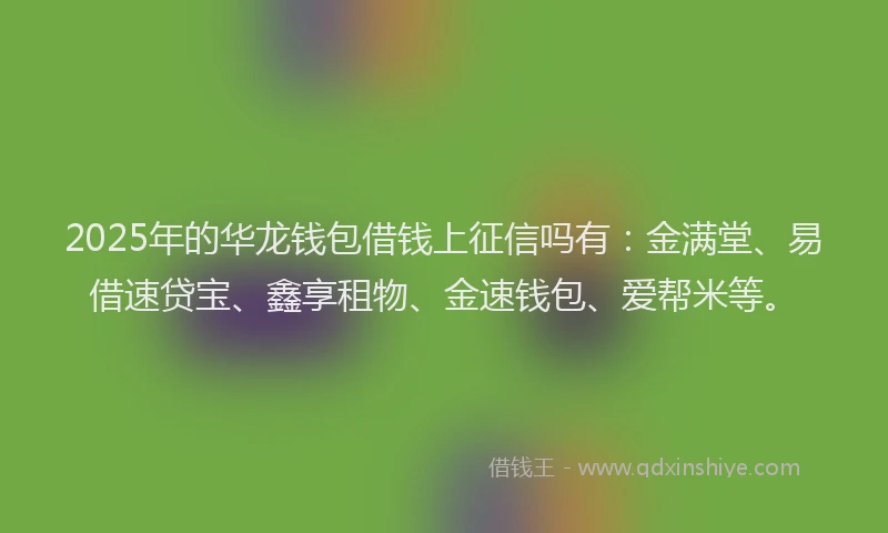 2025年的华龙钱包借钱上征信吗有：金满堂、易借速贷宝、鑫享租物、金速钱包、爱帮米等。
