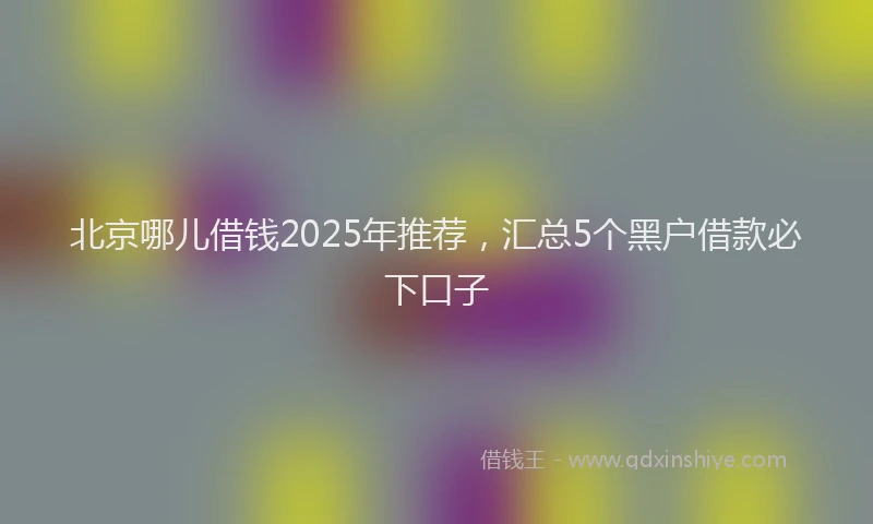 北京哪儿借钱2025年推荐，汇总5个黑户借款必下口子