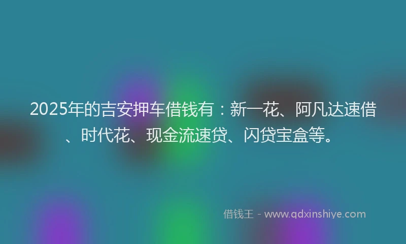 2025年的吉安押车借钱有：新一花、阿凡达速借、时代花、现金流速贷、闪贷宝盒等。