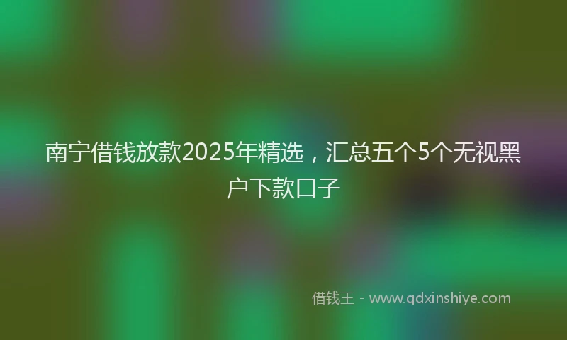 南宁借钱放款2025年精选，汇总五个5个无视黑户下款口子