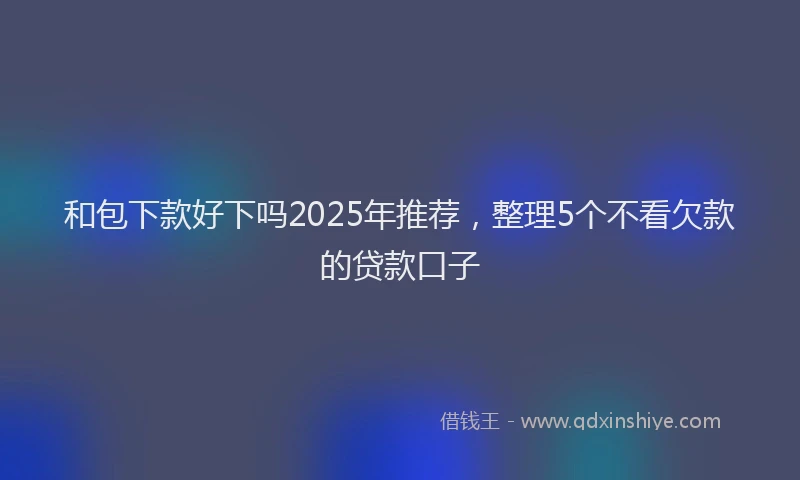 和包下款好下吗2025年推荐，整理5个不看欠款的贷款口子
