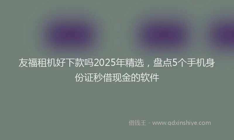 友福租机好下款吗2025年精选，盘点5个手机身份证秒借现金的软件