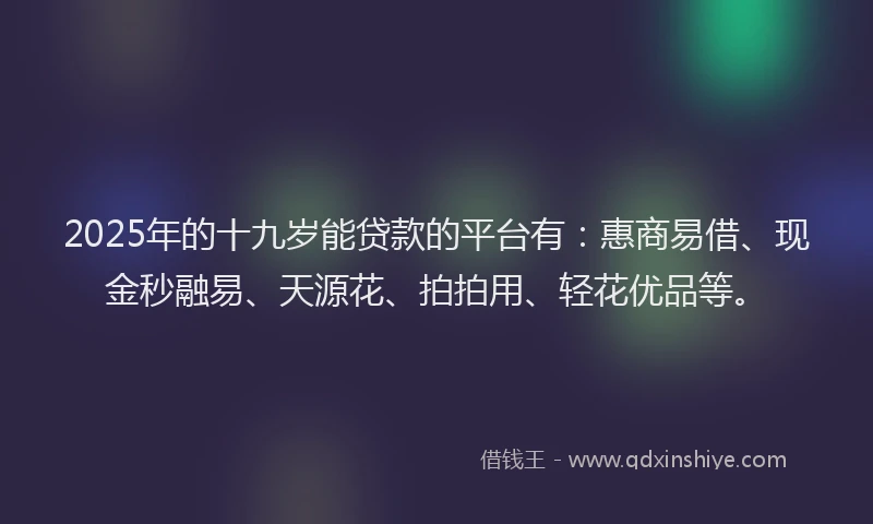 2025年的十九岁能贷款的平台有：惠商易借、现金秒融易、天源花、拍拍用、轻花优品等。