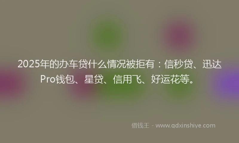 2025年的办车贷什么情况被拒有：信秒贷、迅达Pro钱包、星贷、信用飞、好运花等。