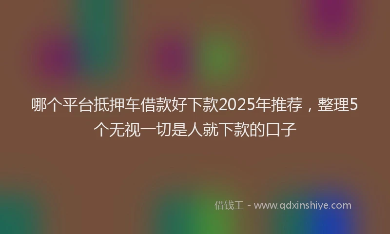 哪个平台抵押车借款好下款2025年推荐，整理5个无视一切是人就下款的口子