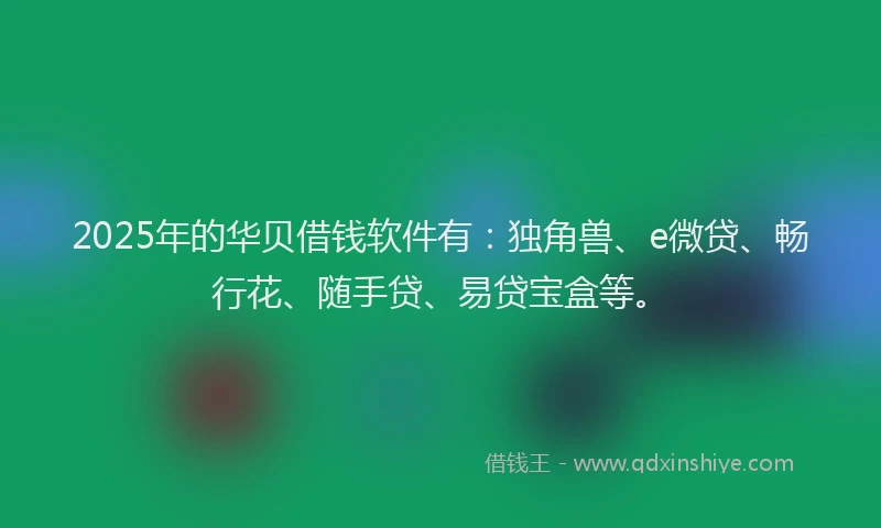 2025年的华贝借钱软件有：独角兽、e微贷、畅行花、随手贷、易贷宝盒等。