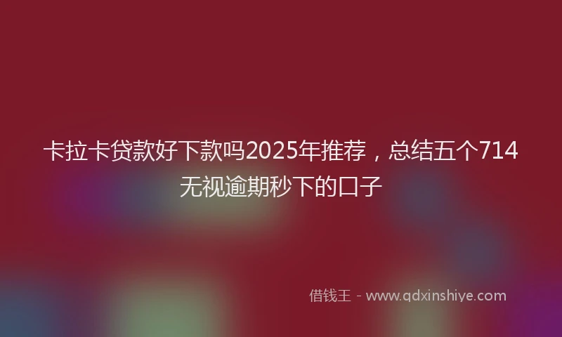 卡拉卡贷款好下款吗2025年推荐，总结五个714无视逾期秒下的口子