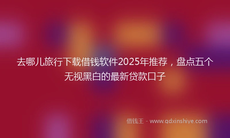 去哪儿旅行下载借钱软件2025年推荐，盘点五个无视黑白的最新贷款口子