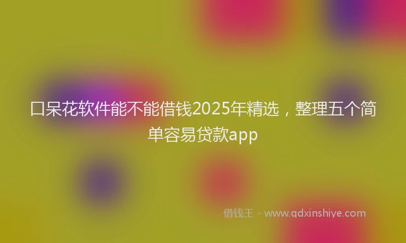 口呆花软件能不能借钱2025年精选，整理五个简单容易贷款app