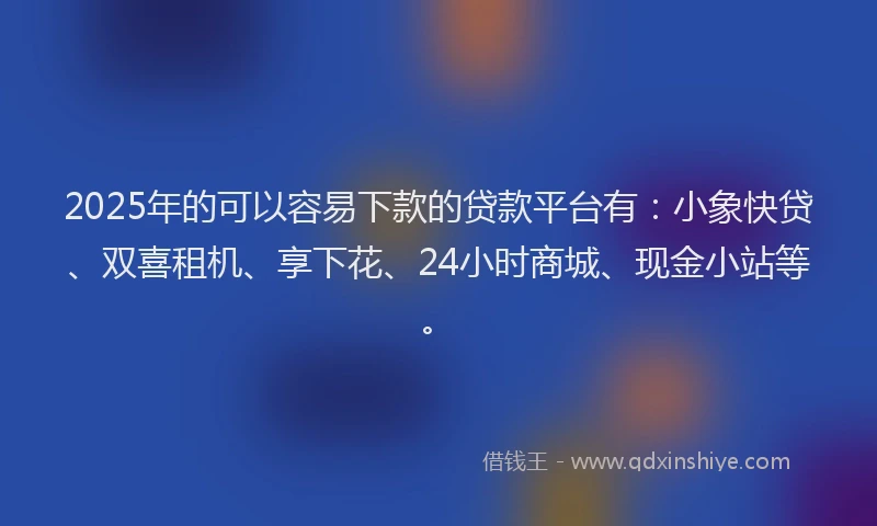 2025年的可以容易下款的贷款平台有：小象快贷、双喜租机、享下花、24小时商城、现金小站等。