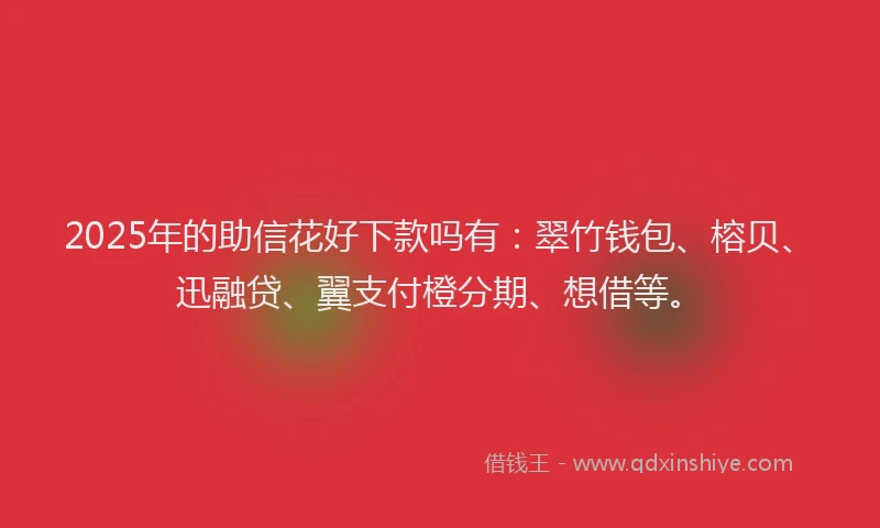 2025年的助信花好下款吗有：翠竹钱包、榕贝、迅融贷、翼支付橙分期、想借等。