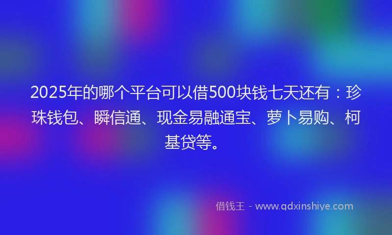 2025年的哪个平台可以借500块钱七天还有：珍珠钱包、瞬信通、现金易融通宝、萝卜易购、柯基贷等。