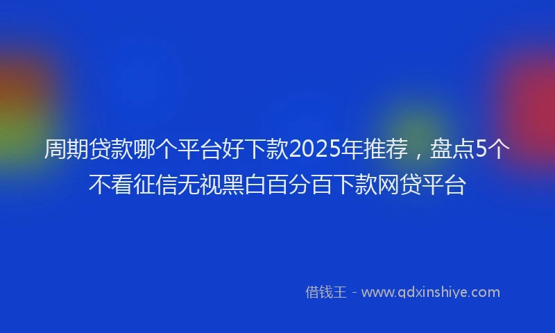 周期贷款哪个平台好下款2025年推荐，盘点5个不看征信无视黑白百分百下款网贷平台