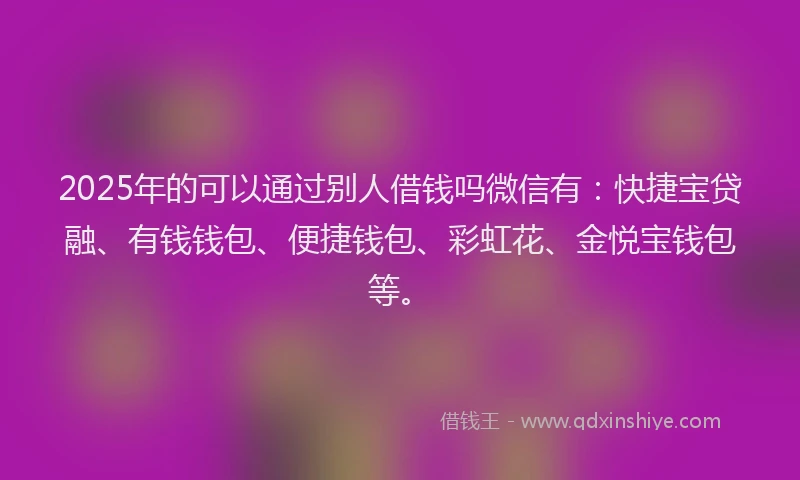 2025年的可以通过别人借钱吗微信有：快捷宝贷融、有钱钱包、便捷钱包、彩虹花、金悦宝钱包等。
