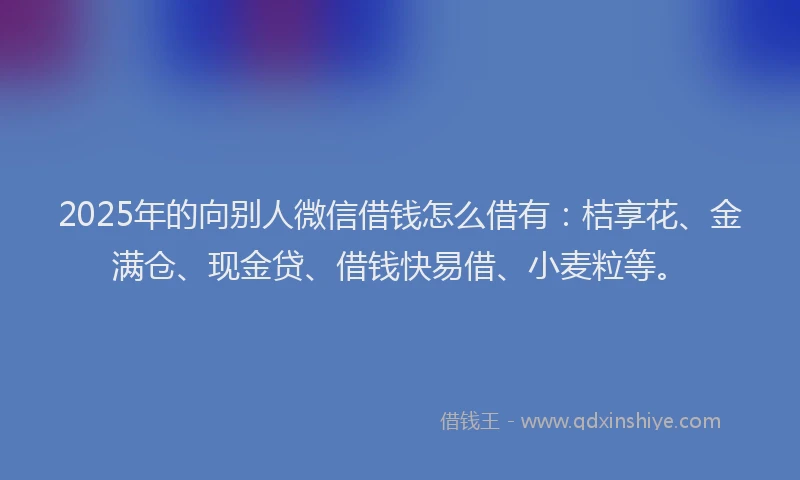 2025年的向别人微信借钱怎么借有：桔享花、金满仓、现金贷、借钱快易借、小麦粒等。