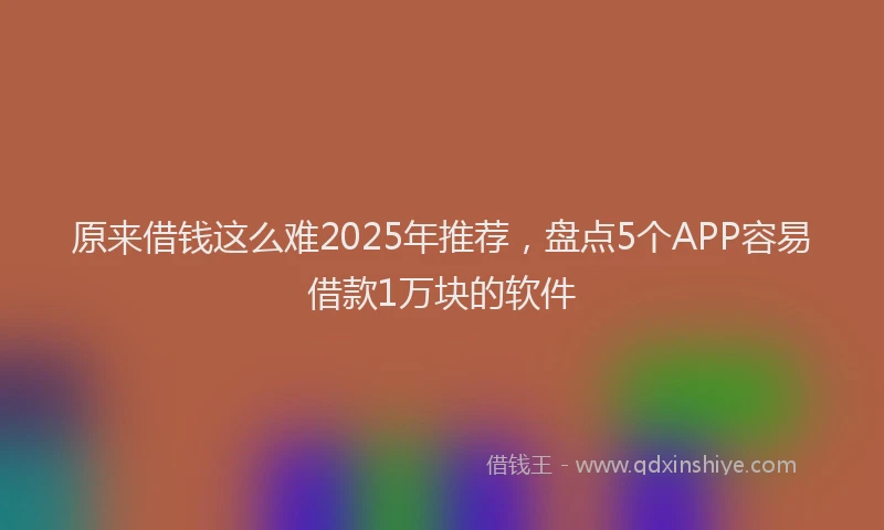 原来借钱这么难2025年推荐，盘点5个APP容易借款1万块的软件