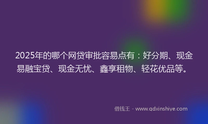 2025年的哪个网贷审批容易点有：好分期、现金易融宝贷、现金无忧、鑫享租物、轻花优品等。