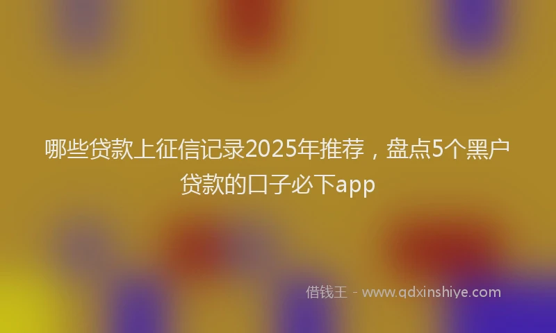 哪些贷款上征信记录2025年推荐，盘点5个黑户贷款的口子必下app