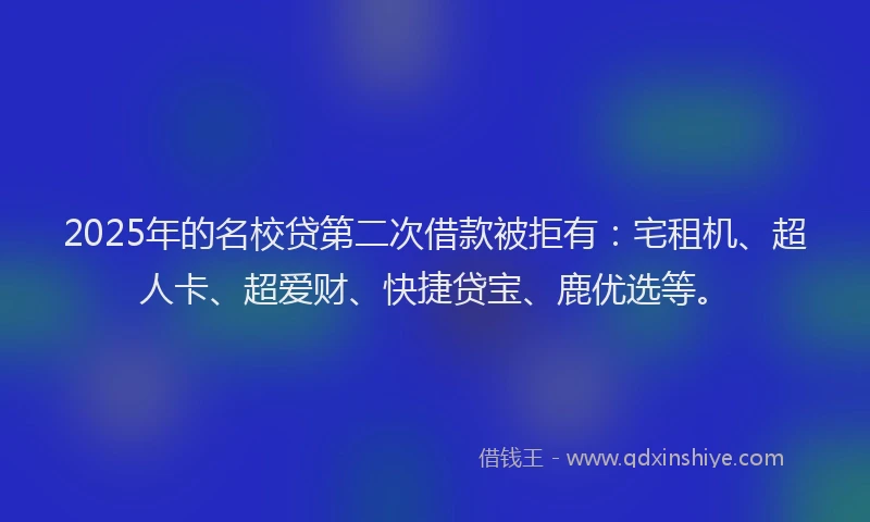 2025年的名校贷第二次借款被拒有：宅租机、超人卡、超爱财、快捷贷宝、鹿优选等。