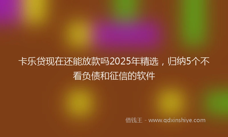 卡乐贷现在还能放款吗2025年精选，归纳5个不看负债和征信的软件
