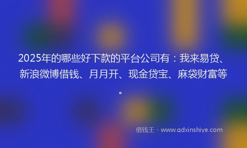 2025年的哪些好下款的平台公司有：我来易贷、新浪微博借钱、月月开、现金贷宝、麻袋财富等。