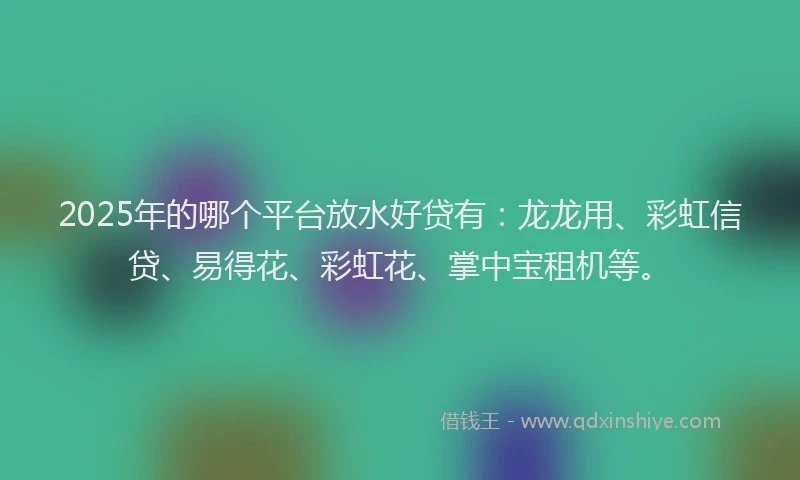2025年的哪个平台放水好贷有：龙龙用、彩虹信贷、易得花、彩虹花、掌中宝租机等。
