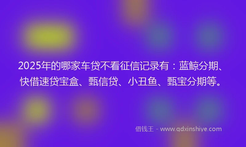 2025年的哪家车贷不看征信记录有：蓝鲸分期、快借速贷宝盒、甄信贷、小丑鱼、甄宝分期等。