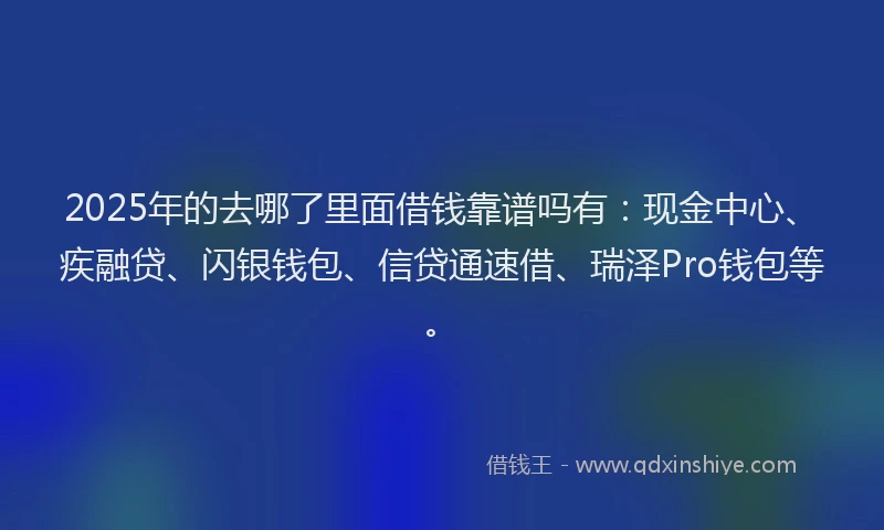 2025年的去哪了里面借钱靠谱吗有：现金中心、疾融贷、闪银钱包、信贷通速借、瑞泽Pro钱包等。