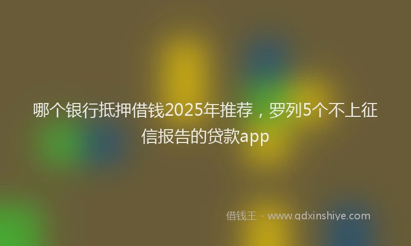 哪个银行抵押借钱2025年推荐，罗列5个不上征信报告的贷款app