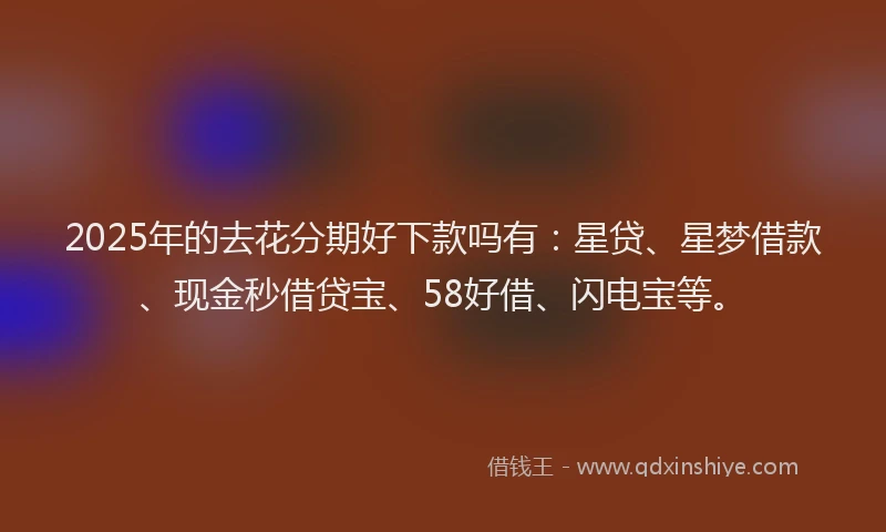 2025年的去花分期好下款吗有：星贷、星梦借款、现金秒借贷宝、58好借、闪电宝等。