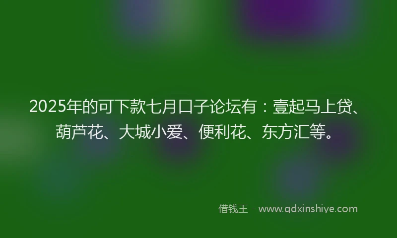 2025年的可下款七月口子论坛有：壹起马上贷、葫芦花、大城小爱、便利花、东方汇等。