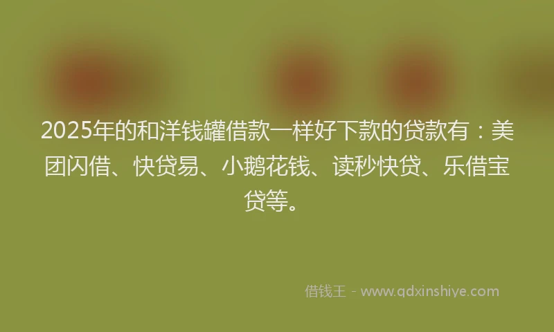 2025年的和洋钱罐借款一样好下款的贷款有：美团闪借、快贷易、小鹅花钱、读秒快贷、乐借宝贷等。
