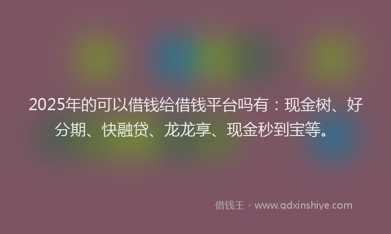 2025年的可以借钱给借钱平台吗有：现金树、好分期、快融贷、龙龙享、现金秒到宝等。