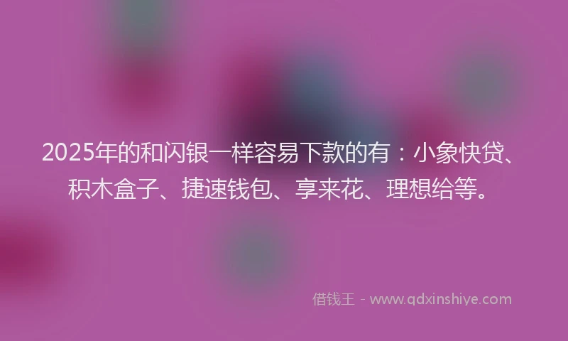 2025年的和闪银一样容易下款的有：小象快贷、积木盒子、捷速钱包、享来花、理想给等。