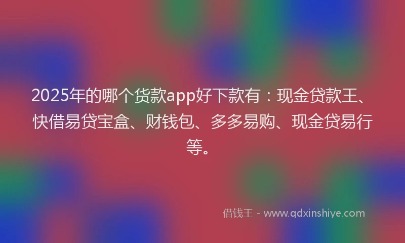 2025年的哪个货款app好下款有：现金贷款王、快借易贷宝盒、财钱包、多多易购、现金贷易行等。