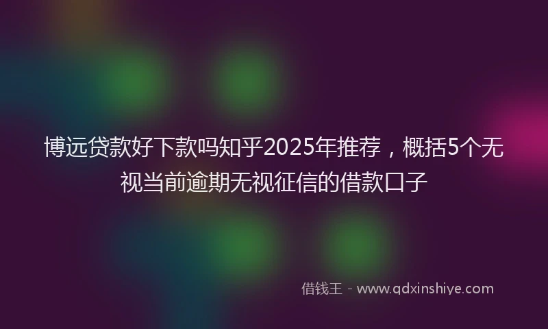 博远贷款好下款吗知乎2025年推荐，概括5个无视当前逾期无视征信的借款口子