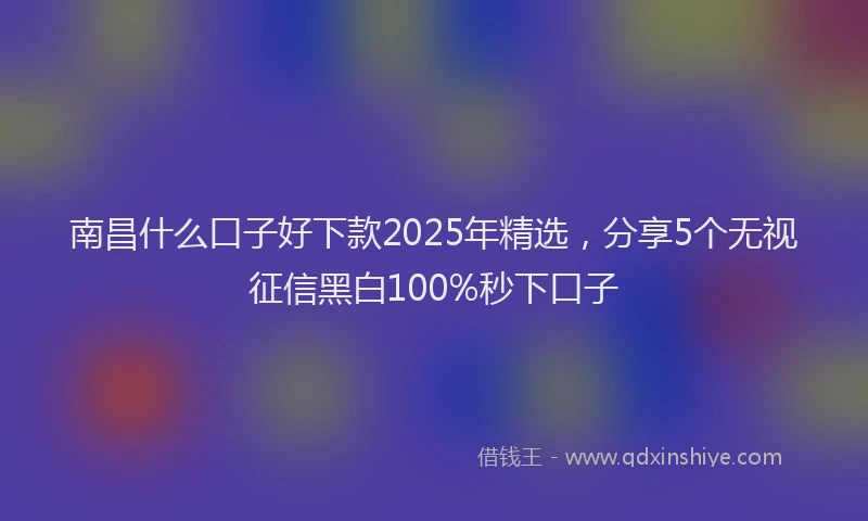 南昌什么口子好下款2025年精选，分享5个无视征信黑白100%秒下口子